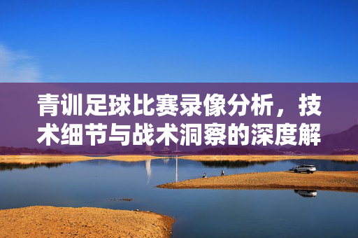 青训足球比赛录像分析，技术细节与战术洞察的深度解码，青训足球比赛录像分析，技术细节与战术洞察的深度解码