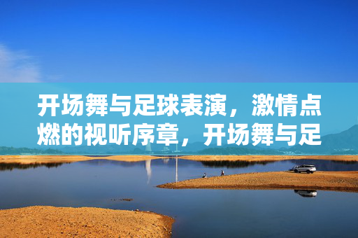 开场舞与足球表演，激情点燃的视听序章，开场舞与足球表演，激情点燃的视听序章