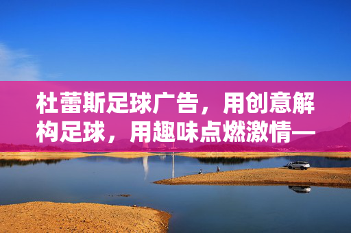 杜蕾斯足球广告，用创意解构足球，用趣味点燃激情——解析品牌与运动的跨界碰撞，杜蕾斯足球广告，用创意解构足球，用趣味点燃激情，解析品牌与运动的跨界碰撞