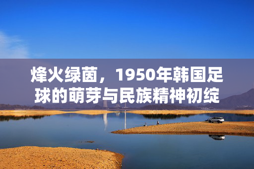 烽火绿茵，1950年韩国足球的萌芽与民族精神初绽