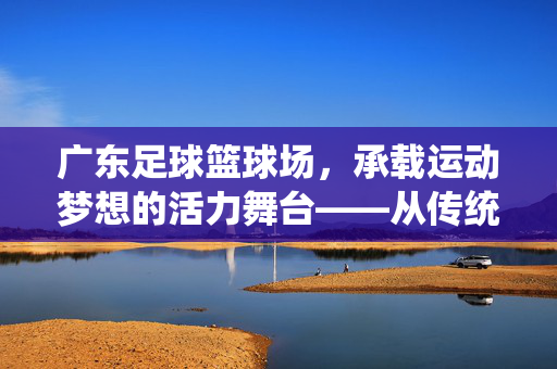 广东足球篮球场，承载运动梦想的活力舞台——从传统地标到现代体育设施的进化与辉煌，广东足球篮球场，承载运动梦想的活力舞台——从传统地标到现代体育设施的进化与辉煌