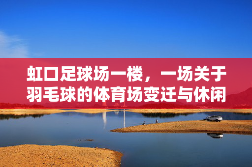 虹口足球场一楼，一场关于羽毛球的体育场变迁与休闲共鸣，虹口足球场一楼，羽毛球的体育场变迁与休闲共鸣