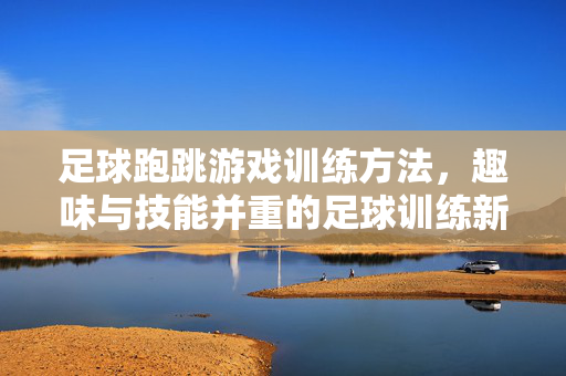 足球跑跳游戏训练方法，趣味与技能并重的足球训练新思路，足球跑跳游戏训练方法，趣味与技能并重的足球训练新思路