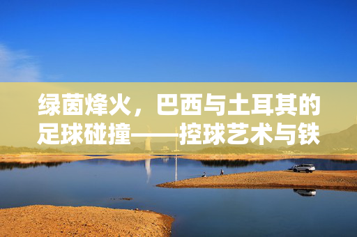 绿茵烽火，巴西与土耳其的足球碰撞——控球艺术与铁血防守的激情对决，绿茵烽火，巴西与土耳其的足球碰撞——控球艺术与铁血防守的激情对决