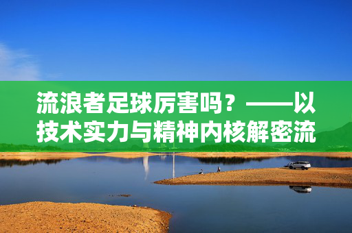流浪者足球厉害吗？——以技术实力与精神内核解密流浪球队的足球魅力，流浪者足球厉害吗？——以技术实力与精神内核解密流浪球队的足球魅力