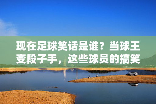 现在足球笑话是谁？当球王变段子手，这些球员的搞笑时刻成网络爆款