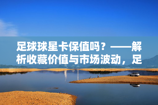足球球星卡保值吗？——解析收藏价值与市场波动，足球球星卡保值吗？——解析收藏价值与市场波动