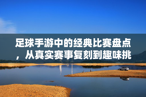 足球手游中的经典比赛盘点，从真实赛事复刻到趣味挑战的精彩对决，足球手游经典比赛盘点，从真实赛事复刻到趣味挑战的精彩对决