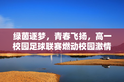绿茵逐梦，青春飞扬，高一校园足球联赛燃动校园激情，绿茵逐梦，青春飞扬，高一校园足球联赛燃动校园激情