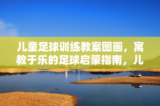 儿童足球训练教案图画，寓教于乐的足球启蒙指南，儿童足球训练教案图画，寓教于乐的足球启蒙指南