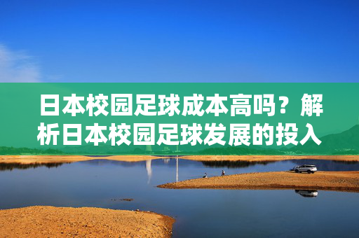日本校园足球成本高吗？解析日本校园足球发展的投入与可持续性，日本校园足球成本高吗？解析其投入与可持续性发展