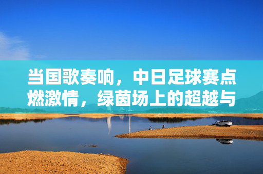 当国歌奏响，中日足球赛点燃激情，绿茵场上的超越与共鸣，当国歌奏响，中日足球赛点燃激情，绿茵场上的超越与共鸣