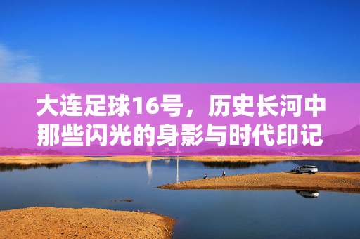 大连足球16号，历史长河中那些闪光的身影与时代印记，大连足球16号，历史长河中闪光的身影与时代印记