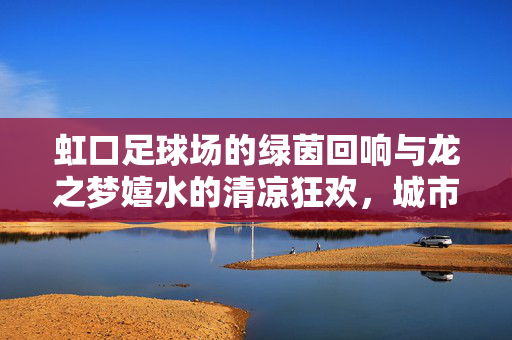 虹口足球场的绿茵回响与龙之梦嬉水的清凉狂欢，城市双地标的双重魅力，虹口足球场绿茵回响与龙之梦嬉水狂欢，城市双地标的双重魅力