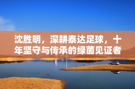 沈胜明，深耕泰达足球，十年坚守与传承的绿茵见证者