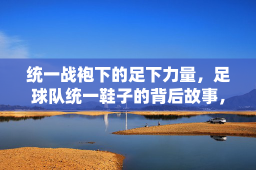 统一战袍下的足下力量，足球队统一鞋子的背后故事，统一战袍下的足下力量，足球队统一鞋子的背后故事
