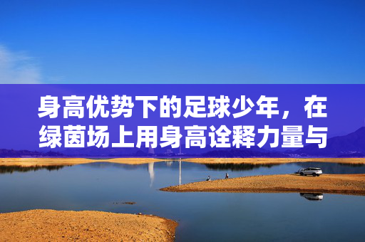 身高优势下的足球少年，在绿茵场上用身高诠释力量与智慧，身高优势下的足球少年，在绿茵场上诠释力量与智慧