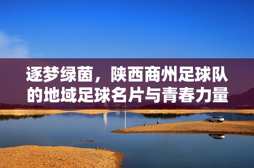 逐梦绿茵，陕西商州足球队的地域足球名片与青春力量，逐梦绿茵，陕西商州足球队的地域足球名片与青春力量