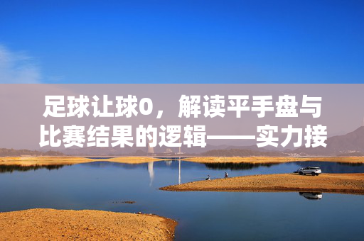 足球让球0，解读平手盘与比赛结果的逻辑——实力接近下的胜负博弈