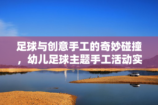 足球与创意手工的奇妙碰撞，幼儿足球主题手工活动实践，足球与创意手工的奇妙碰撞，幼儿足球主题手工活动实践