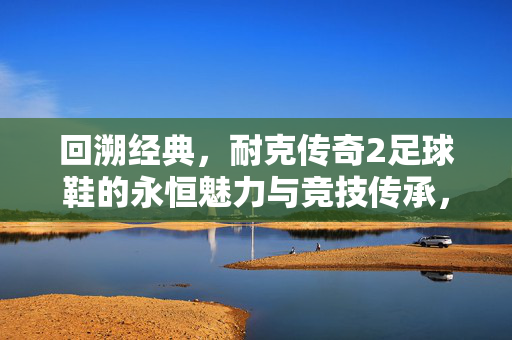 回溯经典，耐克传奇2足球鞋的永恒魅力与竞技传承，回溯经典，耐克传奇2足球鞋的永恒魅力与竞技传承