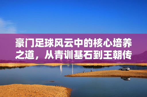 豪门足球风云中的核心培养之道，从青训基石到王朝传承，豪门足球风云中的核心培养之道，从青训基石到王朝传承