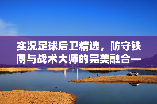 实况足球后卫精选，防守铁闸与战术大师的完美融合——构建稳固防线的关键选择，实况足球后卫精选，防守铁闸与战术大师的完美融合——构建稳固防线的关键选择