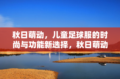 秋日萌动，儿童足球服的时尚与功能新选择，秋日萌动，儿童足球服的时尚与功能新选择