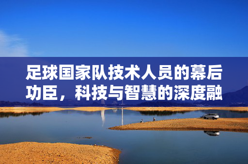 足球国家队技术人员的幕后功臣，科技与智慧的深度融合，驱动绿茵传奇，足球国家队技术人员的幕后功臣，科技与智慧深度融合，驱动绿茵传奇