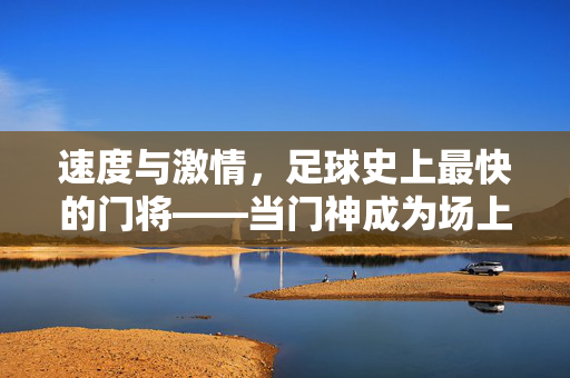 速度与激情，足球史上最快的门将——当门神成为场上最迅捷的利刃，速度与激情，足球史上最快的门将——当门神成为场上最迅捷的利刃