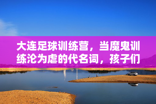 大连足球训练营，当魔鬼训练沦为虐的代名词，孩子们的足球梦在汗水与压力中消磨？大连足球训练营，当魔鬼训练沦为虐的代名词，孩子们的足球梦在汗水与压力中消磨？