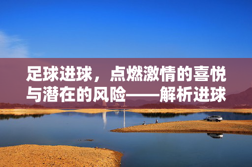 足球进球，点燃激情的喜悦与潜在的风险——解析进球的利与弊，足球进球，激情与风险的交织——解析进球的利弊