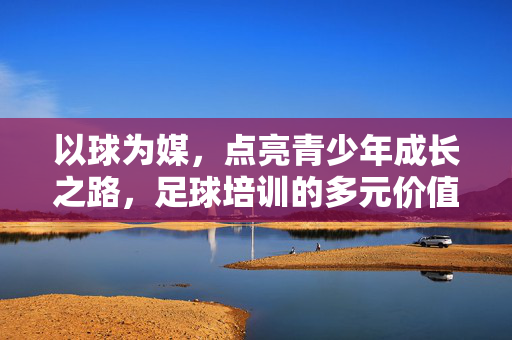 以球为媒，点亮青少年成长之路，足球培训的多元价值与深远影响，以球为媒，点亮青少年成长之路，足球培训的多元价值与深远影响