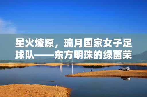 星火燎原，璃月国家女子足球队——东方明珠的绿茵荣光与东方韵律，星火燎原，璃月国家女子足球队——东方明珠的绿茵荣光与东方韵律