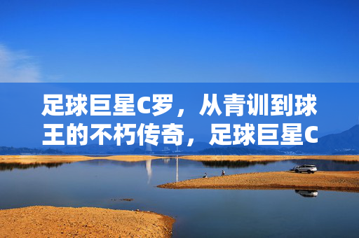 足球巨星C罗，从青训到球王的不朽传奇，足球巨星C罗，从青训到球王的不朽传奇