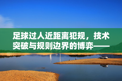 足球过人近距离犯规，技术突破与规则边界的博弈——从场上对抗到规则解读的深度探讨，足球过人近距离犯规，技术突破与规则边界的博弈——从场上对抗到规则解读的深度探讨