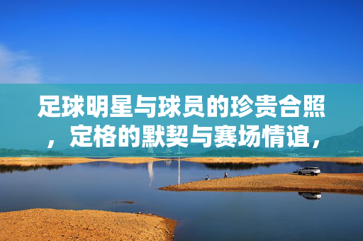 足球明星与球员的珍贵合照，定格的默契与赛场情谊，足球明星与球员的珍贵合照，定格的默契与赛场情谊