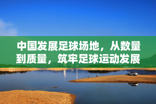 中国发展足球场地，从数量到质量，筑牢足球运动发展的坚实根基，中国发展足球场地，从数量到质量筑牢足球运动发展根基