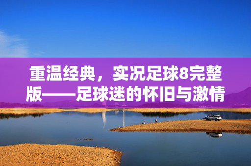重温经典，实况足球8完整版——足球迷的怀旧与激情回响，重温经典，实况足球8完整版——足球迷的怀旧与激情回响