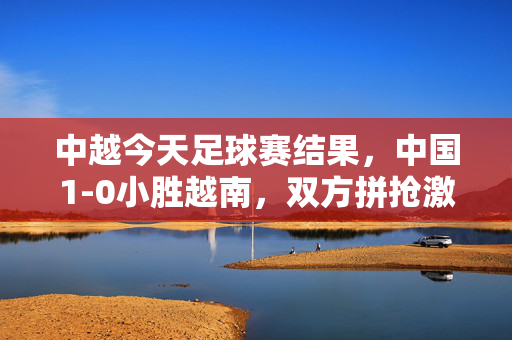 中越今天足球赛结果，中国1-0小胜越南，双方拼抢激烈，场面火爆，中越足球赛，中国1-0小胜越南，场面火爆拼抢激烈