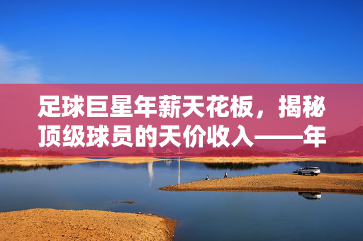 足球巨星年薪天花板，揭秘顶级球员的天价收入——年薪最高可达多少万？足球巨星年薪天花板，揭秘顶级球员的天价收入，年薪最高可达多少万？