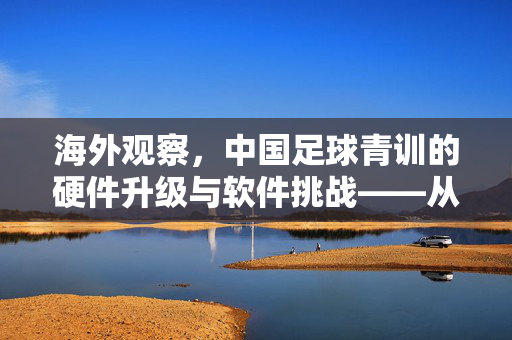 海外观察，中国足球青训的硬件升级与软件挑战——从老外视角看青训的未来，海外观察，中国足球青训的硬件升级与软件挑战——从老外视角看青训的未来
