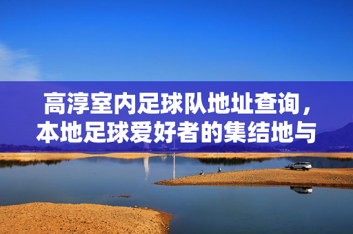 高淳室内足球队地址查询，本地足球爱好者的集结地与活动指南，高淳室内足球队地址查询，本地足球爱好者的集结地与活动指南