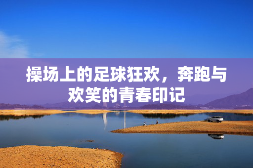 操场上的足球狂欢，奔跑与欢笑的青春印记