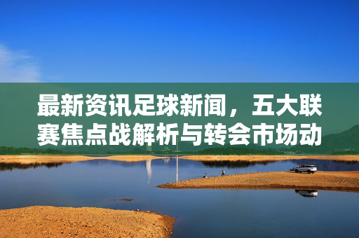 最新资讯足球新闻，五大联赛焦点战解析与转会市场动态，足球世界风云再起，最新足球资讯，五大联赛焦点战解析与转会市场动态，足球世界风云再起