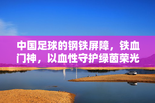中国足球的钢铁屏障，铁血门神，以血性守护绿茵荣光