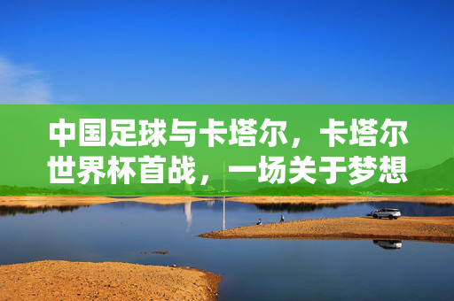 中国足球与卡塔尔，卡塔尔世界杯首战，一场关于梦想与传承的体育对话