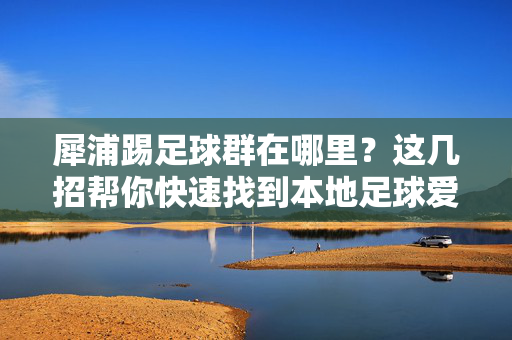 犀浦踢足球群在哪里?这几招帮你快速找到本地足球爱好者的聚集地,犀浦踢足球群在哪?这几招帮你快速找到本地足球爱好者聚集地