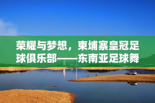 荣耀与梦想，柬埔寨皇冠足球俱乐部——东南亚足球舞台上的柬埔寨之光，荣耀与梦想，柬埔寨皇冠足球俱乐部——东南亚足球舞台上的柬埔寨之光