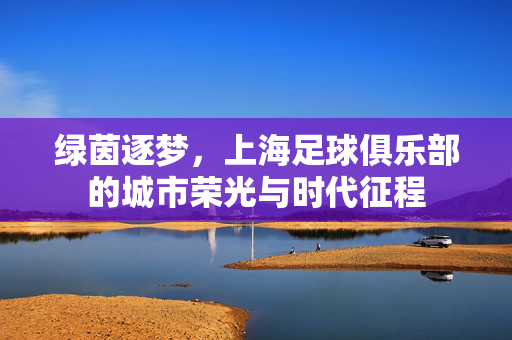 绿茵逐梦，上海足球俱乐部的城市荣光与时代征程